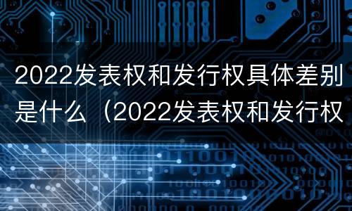 2022发表权和发行权具体差别是什么（2022发表权和发行权具体差别是什么呢）