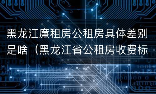 黑龙江廉租房公租房具体差别是啥（黑龙江省公租房收费标准）