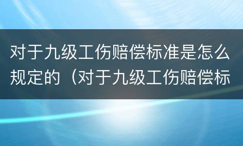 对于九级工伤赔偿标准是怎么规定的（对于九级工伤赔偿标准是怎么规定的呢）