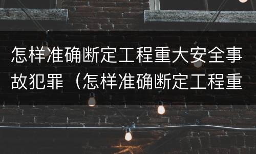 怎样准确断定工程重大安全事故犯罪（怎样准确断定工程重大安全事故犯罪记录）