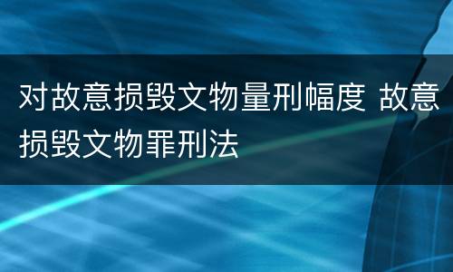 对故意损毁文物量刑幅度 故意损毁文物罪刑法