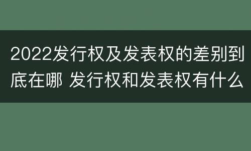 2022发行权及发表权的差别到底在哪 发行权和发表权有什么区别