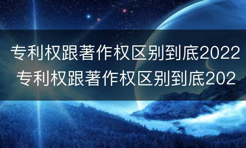 专利权跟著作权区别到底2022 专利权跟著作权区别到底2022年