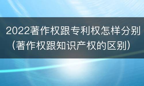 2022著作权跟专利权怎样分别（著作权跟知识产权的区别）