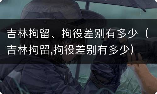 吉林拘留、拘役差别有多少（吉林拘留,拘役差别有多少）