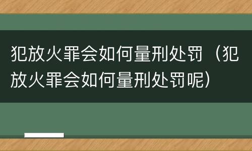 犯放火罪会如何量刑处罚（犯放火罪会如何量刑处罚呢）