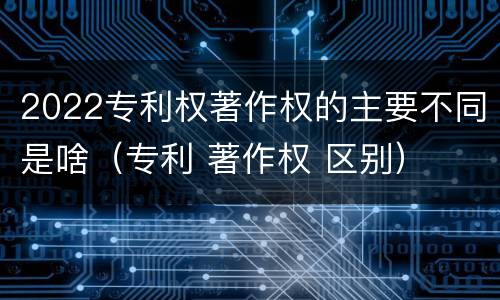 2022专利权著作权的主要不同是啥（专利 著作权 区别）