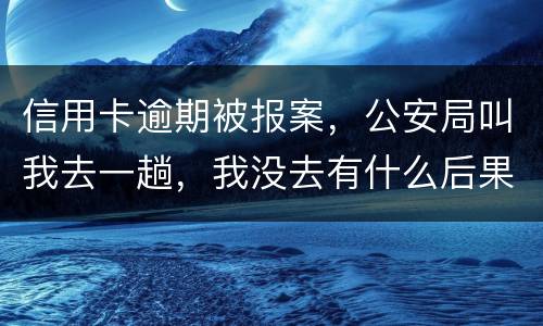 信用卡逾期被报案，公安局叫我去一趟，我没去有什么后果。