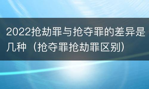 2022抢劫罪与抢夺罪的差异是几种（抢夺罪抢劫罪区别）