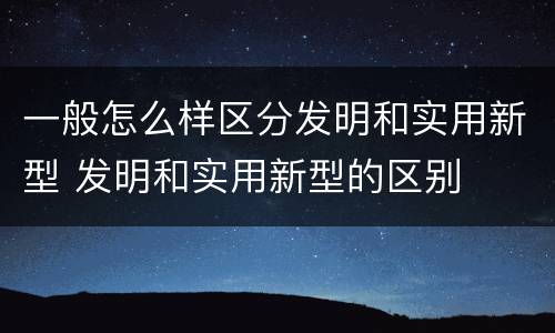 一般怎么样区分发明和实用新型 发明和实用新型的区别