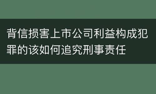 背信损害上市公司利益构成犯罪的该如何追究刑事责任