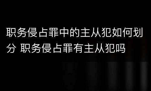 职务侵占罪中的主从犯如何划分 职务侵占罪有主从犯吗