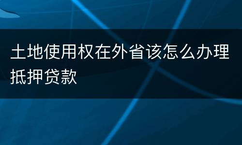 土地使用权在外省该怎么办理抵押贷款