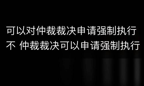 可以对仲裁裁决申请强制执行不 仲裁裁决可以申请强制执行吗