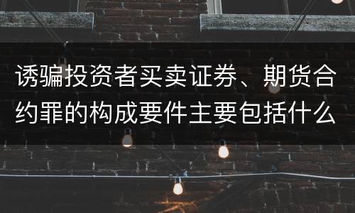 诱骗投资者买卖证券、期货合约罪的构成要件主要包括什么