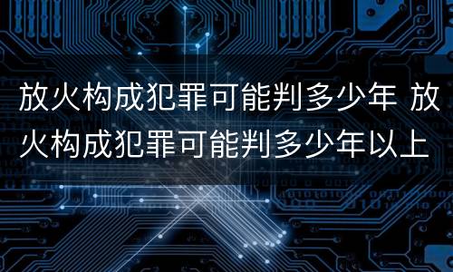 放火构成犯罪可能判多少年 放火构成犯罪可能判多少年以上