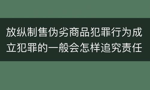 放纵制售伪劣商品犯罪行为成立犯罪的一般会怎样追究责任