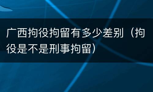 广西拘役拘留有多少差别（拘役是不是刑事拘留）