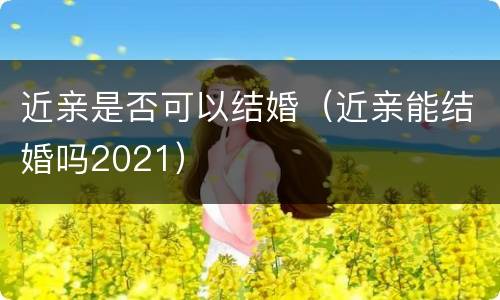 近亲是否可以结婚（近亲能结婚吗2021）