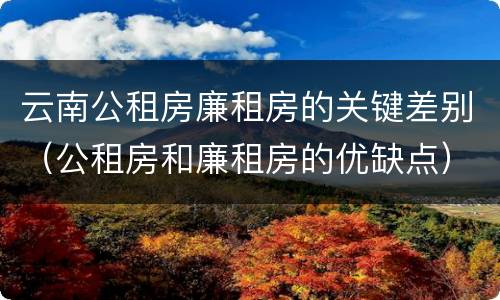 云南公租房廉租房的关键差别（公租房和廉租房的优缺点）