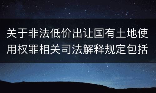 关于非法低价出让国有土地使用权罪相关司法解释规定包括什么