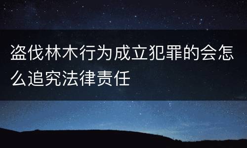 盗伐林木行为成立犯罪的会怎么追究法律责任