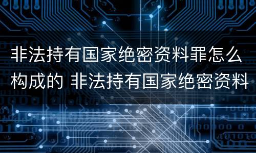 非法持有国家绝密资料罪怎么构成的 非法持有国家绝密资料罪怎么构成的呢