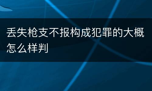 丢失枪支不报构成犯罪的大概怎么样判