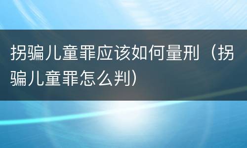 拐骗儿童罪应该如何量刑（拐骗儿童罪怎么判）