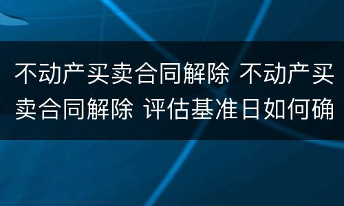 不动产买卖合同解除 不动产买卖合同解除 评估基准日如何确定