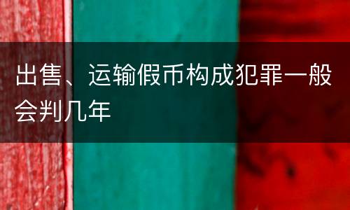 出售、运输假币构成犯罪一般会判几年