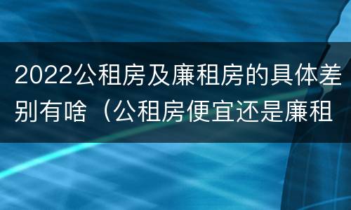 2022公租房及廉租房的具体差别有啥（公租房便宜还是廉租房便宜?）