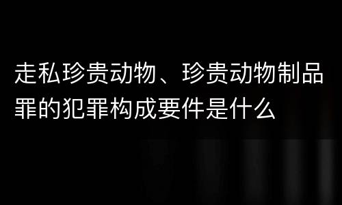 走私珍贵动物、珍贵动物制品罪的犯罪构成要件是什么