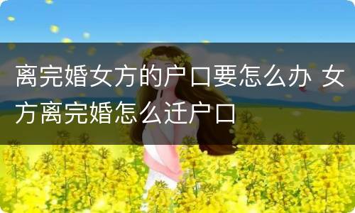 离完婚女方的户口要怎么办 女方离完婚怎么迁户口