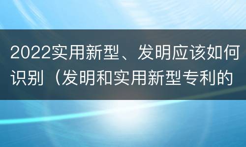 2022实用新型、发明应该如何识别（发明和实用新型专利的新颖性判断方法）