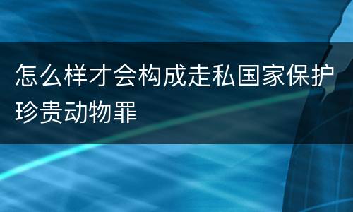 怎么样才会构成走私国家保护珍贵动物罪