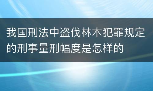 我国刑法中盗伐林木犯罪规定的刑事量刑幅度是怎样的