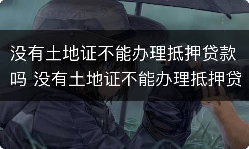 没有土地证不能办理抵押贷款吗 没有土地证不能办理抵押贷款吗怎么办