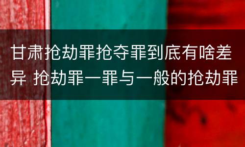 甘肃抢劫罪抢夺罪到底有啥差异 抢劫罪一罪与一般的抢劫罪区别