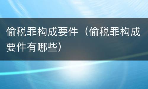 偷税罪构成要件（偷税罪构成要件有哪些）