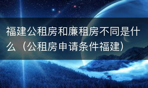 福建公租房和廉租房不同是什么（公租房申请条件福建）