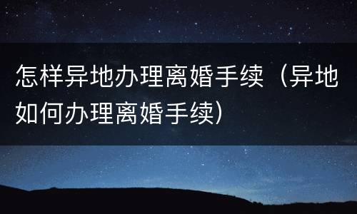 怎样异地办理离婚手续（异地如何办理离婚手续）