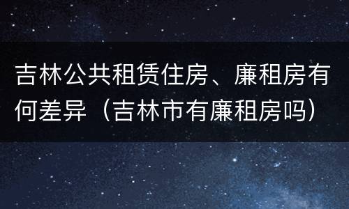 吉林公共租赁住房、廉租房有何差异（吉林市有廉租房吗）