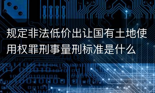 规定非法低价出让国有土地使用权罪刑事量刑标准是什么