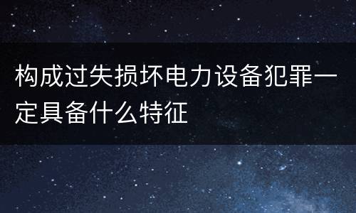 构成过失损坏电力设备犯罪一定具备什么特征