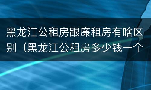 黑龙江公租房跟廉租房有啥区别（黑龙江公租房多少钱一个月）