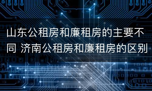 山东公租房和廉租房的主要不同 济南公租房和廉租房的区别