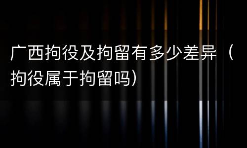 广西拘役及拘留有多少差异（拘役属于拘留吗）