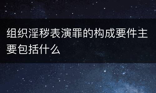 组织淫秽表演罪的构成要件主要包括什么