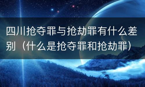 四川抢夺罪与抢劫罪有什么差别（什么是抢夺罪和抢劫罪）